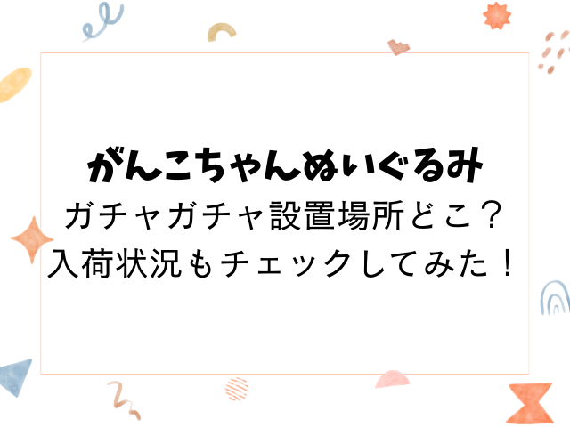 がんこちゃんぬいぐるみガチャガチャ設置場所どこ？入荷状況もチェックしてみた！